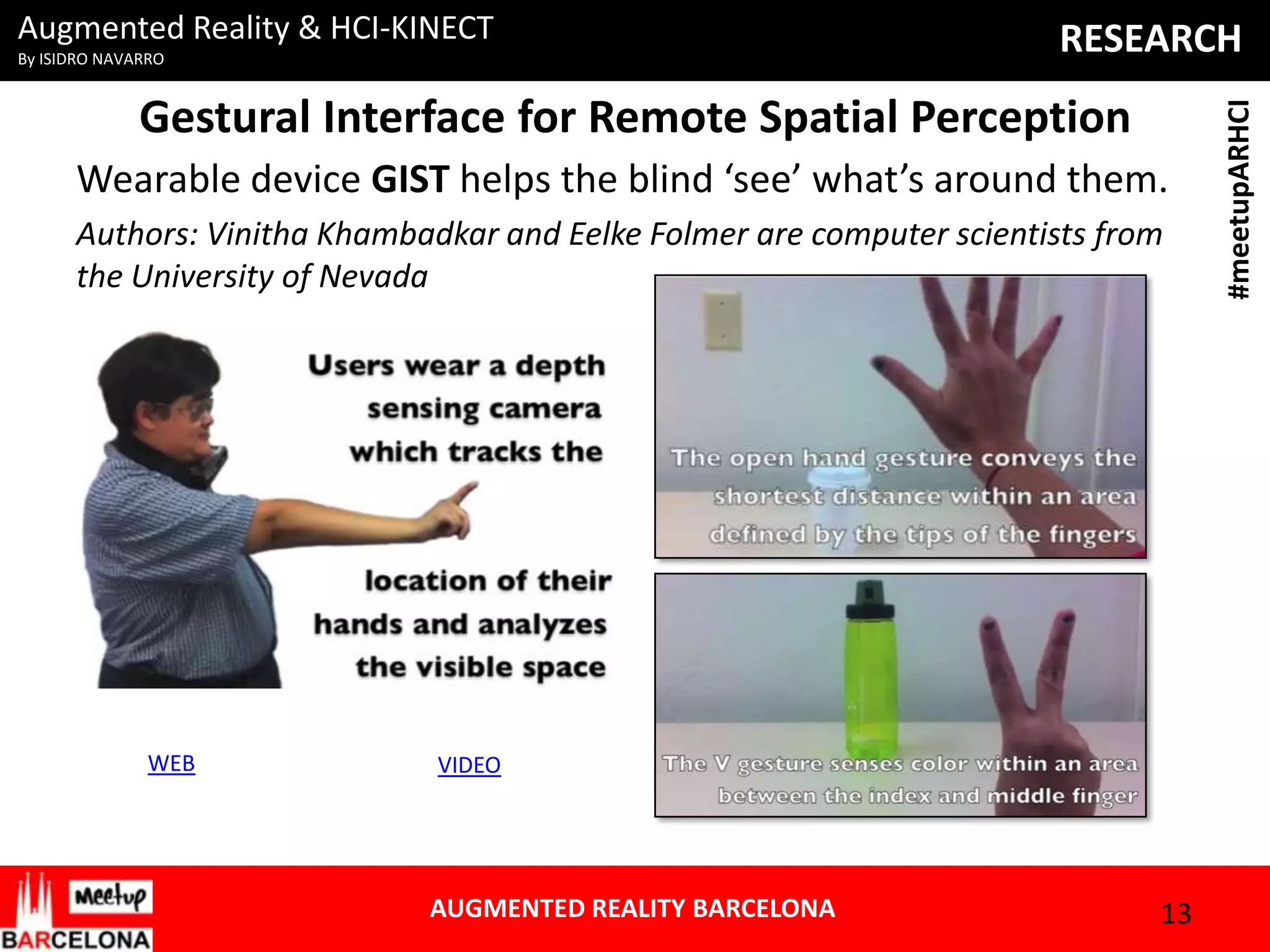 By ISIDRO NAVARRO

RESEARCH

Gestural Interface for Remote Spatial Perception
Wearable device GIST helps the blind ‘see’ what’s around them.
Authors: Vinitha Khambadkar and Eelke Folmer are computer scientists from
the University of Nevada

WEB

VIDEO

AUGMENTED REALITY BARCELONA

13

#meetupARHCI

Augmented Reality & HCI-KINECT

 