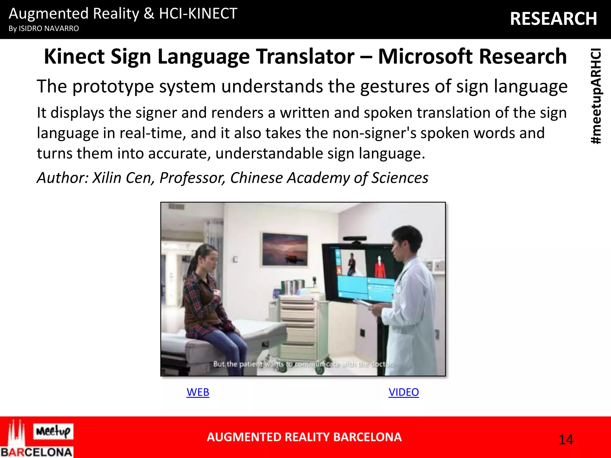 Augmented Reality & HCI-KINECT

Kinect Sign Language Translator – Microsoft Research
The prototype system understands the gestures of sign language
It displays the signer and renders a written and spoken translation of the sign
language in real-time, and it also takes the non-signer's spoken words and
turns them into accurate, understandable sign language.
Author: Xilin Cen, Professor, Chinese Academy of Sciences

WEB

VIDEO

AUGMENTED REALITY BARCELONA

14

#meetupARHCI

RESEARCH

By ISIDRO NAVARRO

 