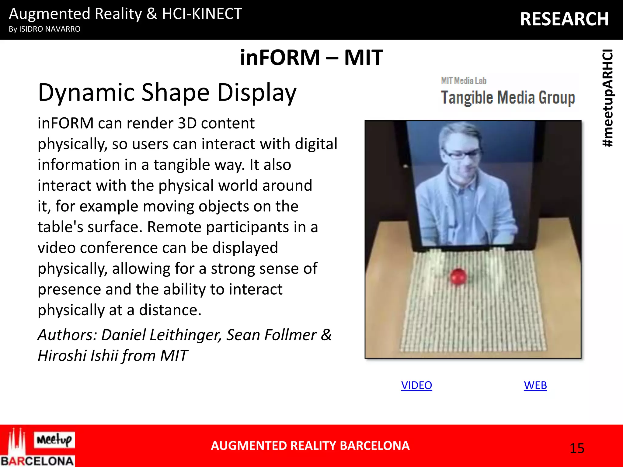 Augmented Reality & HCI-KINECT

RESEARCH

By ISIDRO NAVARRO

#meetupARHCI

inFORM – MIT

Dynamic Shape Display
inFORM can render 3D content
physically, so users can interact with digital
information in a tangible way. It also
interact with the physical world around
it, for example moving objects on the
table's surface. Remote participants in a
video conference can be displayed
physically, allowing for a strong sense of
presence and the ability to interact
physically at a distance.
Authors: Daniel Leithinger, Sean Follmer &
Hiroshi Ishii from MIT
VIDEO

AUGMENTED REALITY BARCELONA

WEB

15

 