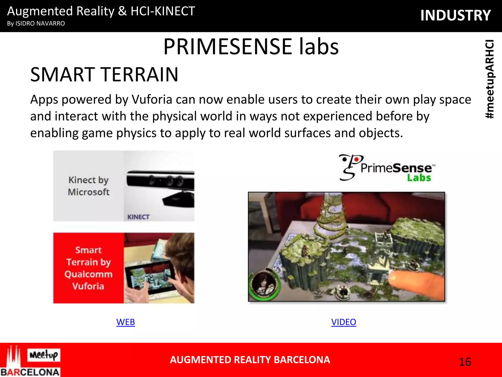 Augmented Reality & HCI-KINECT

PRIMESENSE labs
SMART TERRAIN
Apps powered by Vuforia can now enable users to create their own play space
and interact with the physical world in ways not experienced before by
enabling game physics to apply to real world surfaces and objects.

WEB

VIDEO

AUGMENTED REALITY BARCELONA

16

#meetupARHCI

INDUSTRY

By ISIDRO NAVARRO

 