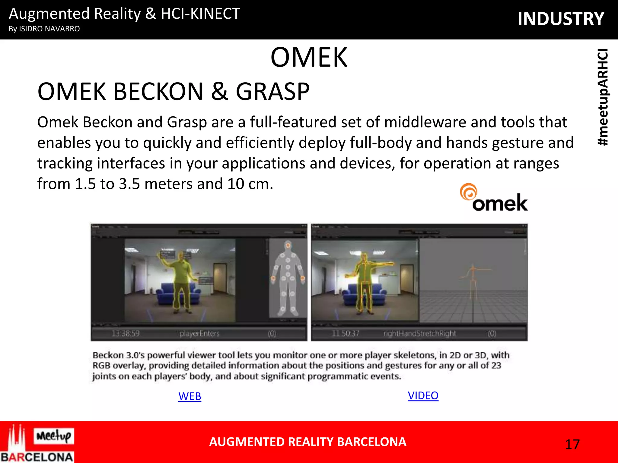 Augmented Reality & HCI-KINECT

OMEK
OMEK BECKON & GRASP
Omek Beckon and Grasp are a full-featured set of middleware and tools that
enables you to quickly and efficiently deploy full-body and hands gesture and
tracking interfaces in your applications and devices, for operation at ranges
from 1.5 to 3.5 meters and 10 cm.

VIDEO

WEB

AUGMENTED REALITY BARCELONA

17

#meetupARHCI

INDUSTRY

By ISIDRO NAVARRO

 