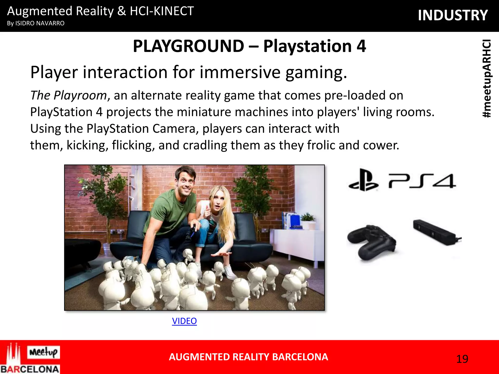 Augmented Reality & HCI-KINECT
By ISIDRO NAVARRO

INDUSTRY
#meetupARHCI

PLAYGROUND – Playstation 4
Player interaction for immersive gaming.
The Playroom, an alternate reality game that comes pre-loaded on
PlayStation 4 projects the miniature machines into players' living rooms.
Using the PlayStation Camera, players can interact with
them, kicking, flicking, and cradling them as they frolic and cower.

VIDEO

AUGMENTED REALITY BARCELONA

19

 