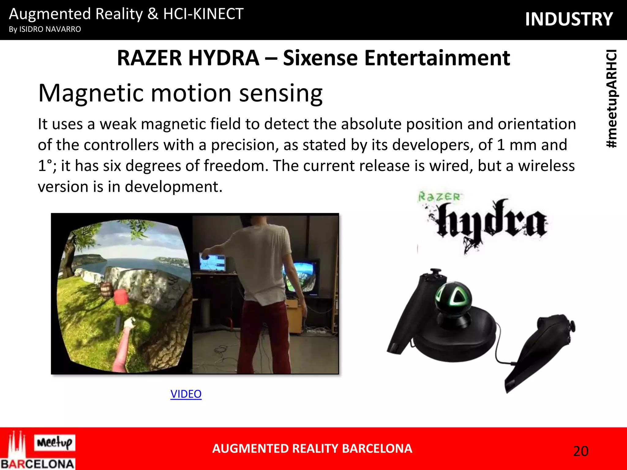 By ISIDRO NAVARRO

INDUSTRY

RAZER HYDRA – Sixense Entertainment

Magnetic motion sensing
It uses a weak magnetic field to detect the absolute position and orientation
of the controllers with a precision, as stated by its developers, of 1 mm and
1°; it has six degrees of freedom. The current release is wired, but a wireless
version is in development.

VIDEO

AUGMENTED REALITY BARCELONA

20

#meetupARHCI

Augmented Reality & HCI-KINECT

 