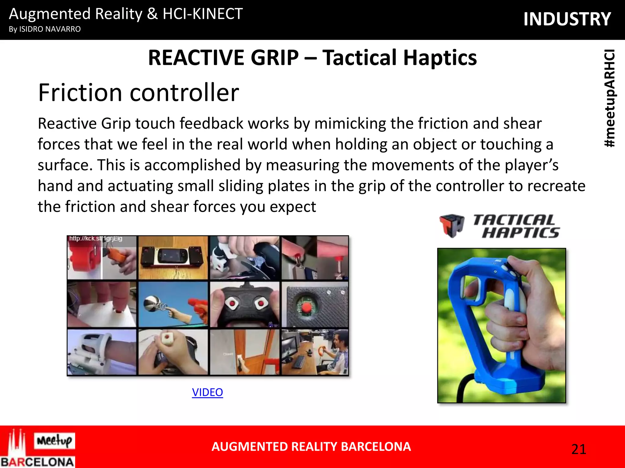 By ISIDRO NAVARRO

INDUSTRY

REACTIVE GRIP – Tactical Haptics

Friction controller
Reactive Grip touch feedback works by mimicking the friction and shear
forces that we feel in the real world when holding an object or touching a
surface. This is accomplished by measuring the movements of the player’s
hand and actuating small sliding plates in the grip of the controller to recreate
the friction and shear forces you expect

VIDEO

AUGMENTED REALITY BARCELONA

21

#meetupARHCI

Augmented Reality & HCI-KINECT

 