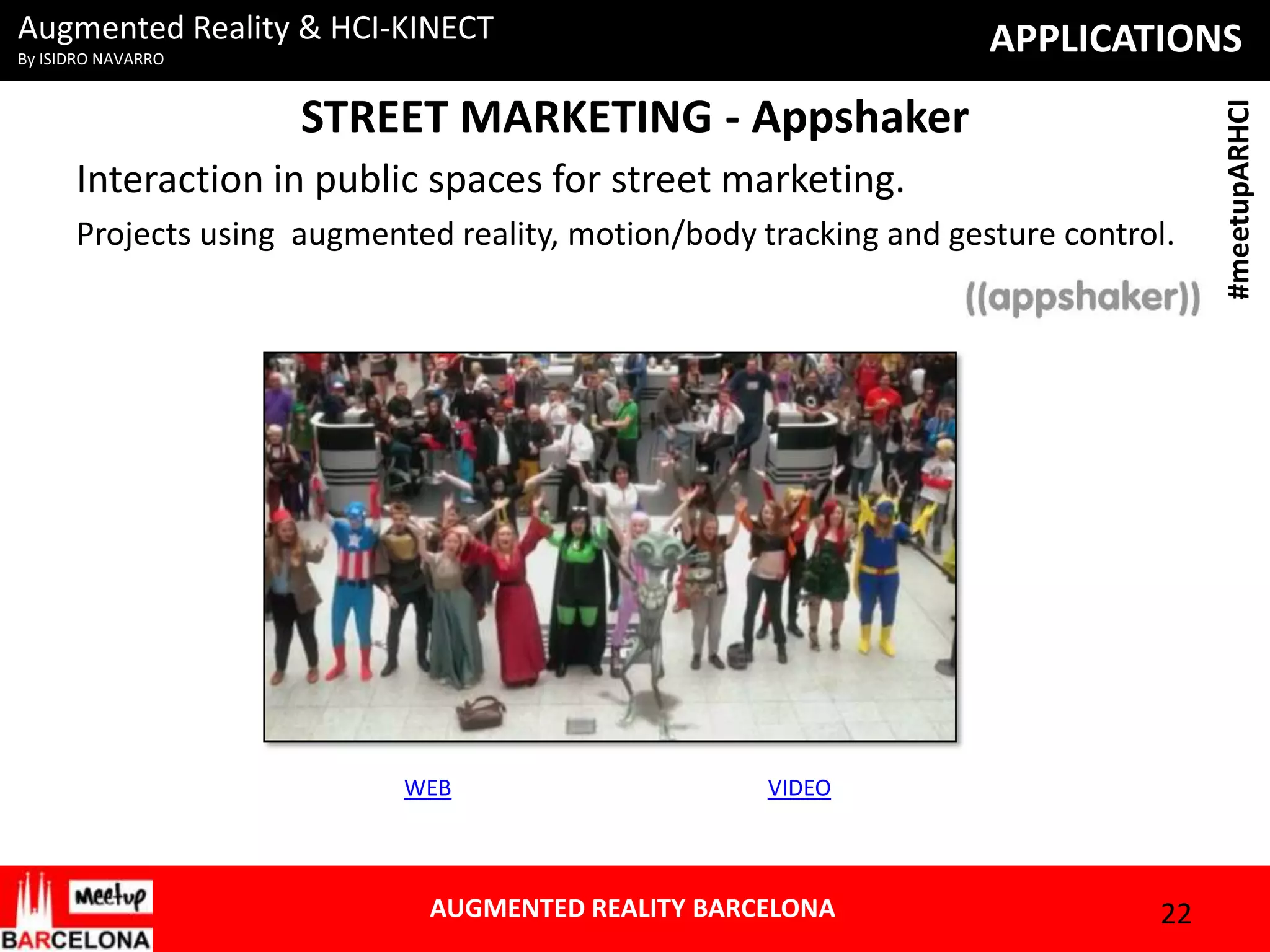Augmented Reality & HCI-KINECT

STREET MARKETING - Appshaker
Interaction in public spaces for street marketing.
Projects using augmented reality, motion/body tracking and gesture control.

WEB

VIDEO

AUGMENTED REALITY BARCELONA

22

#meetupARHCI

APPLICATIONS

By ISIDRO NAVARRO

 