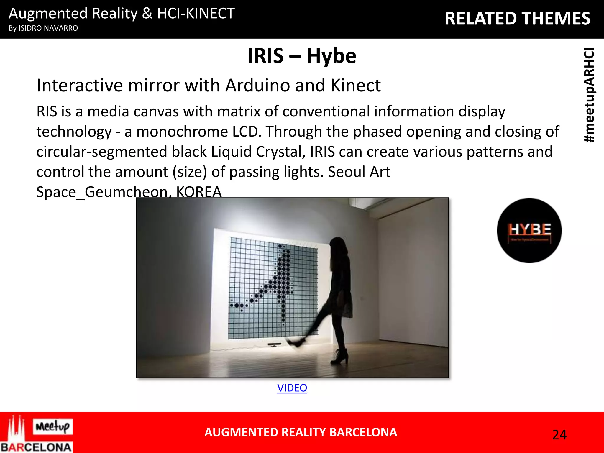 Augmented Reality & HCI-KINECT

IRIS – Hybe
Interactive mirror with Arduino and Kinect
RIS is a media canvas with matrix of conventional information display
technology - a monochrome LCD. Through the phased opening and closing of
circular-segmented black Liquid Crystal, IRIS can create various patterns and
control the amount (size) of passing lights. Seoul Art
Space_Geumcheon, KOREA

VIDEO

AUGMENTED REALITY BARCELONA

24

#meetupARHCI

RELATED THEMES

By ISIDRO NAVARRO

 