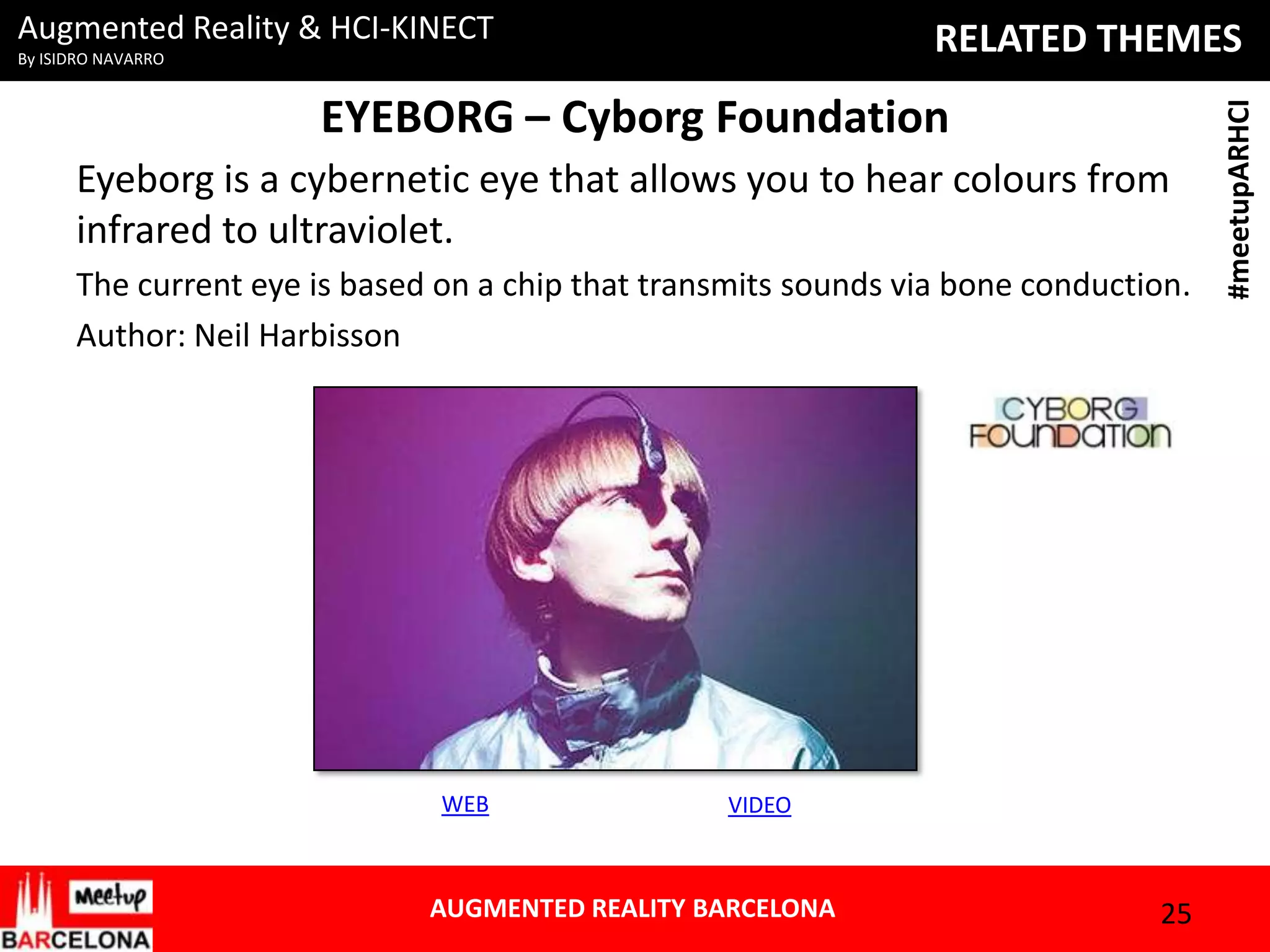 Augmented Reality & HCI-KINECT

EYEBORG – Cyborg Foundation
Eyeborg is a cybernetic eye that allows you to hear colours from
infrared to ultraviolet.
The current eye is based on a chip that transmits sounds via bone conduction.
Author: Neil Harbisson

WEB

VIDEO

AUGMENTED REALITY BARCELONA

25

#meetupARHCI

RELATED THEMES

By ISIDRO NAVARRO

 