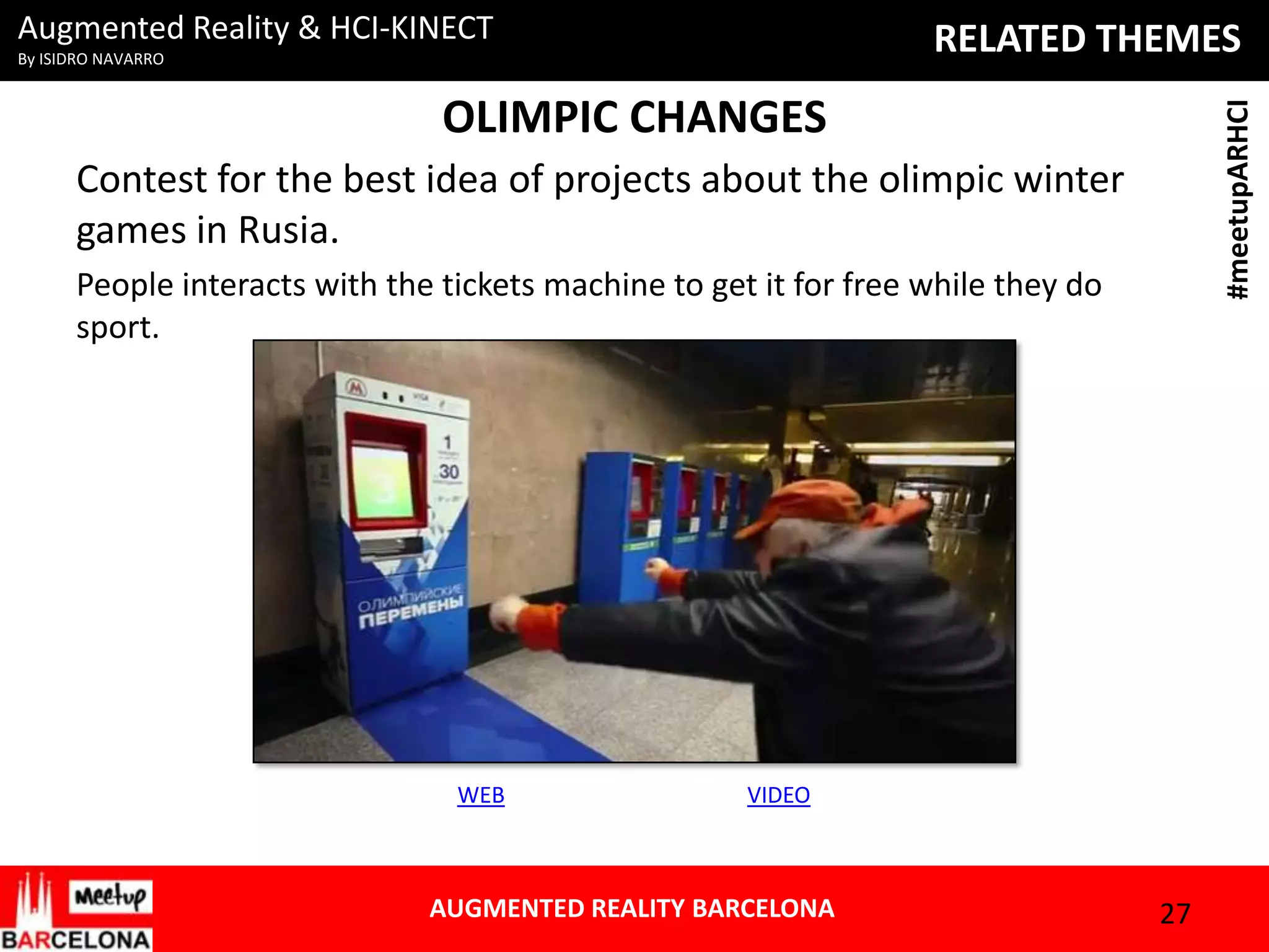Augmented Reality & HCI-KINECT

RELATED THEMES

By ISIDRO NAVARRO

#meetupARHCI

OLIMPIC CHANGES
Contest for the best idea of projects about the olimpic winter
games in Rusia.
People interacts with the tickets machine to get it for free while they do
sport.

WEB

VIDEO

AUGMENTED REALITY BARCELONA

27

 