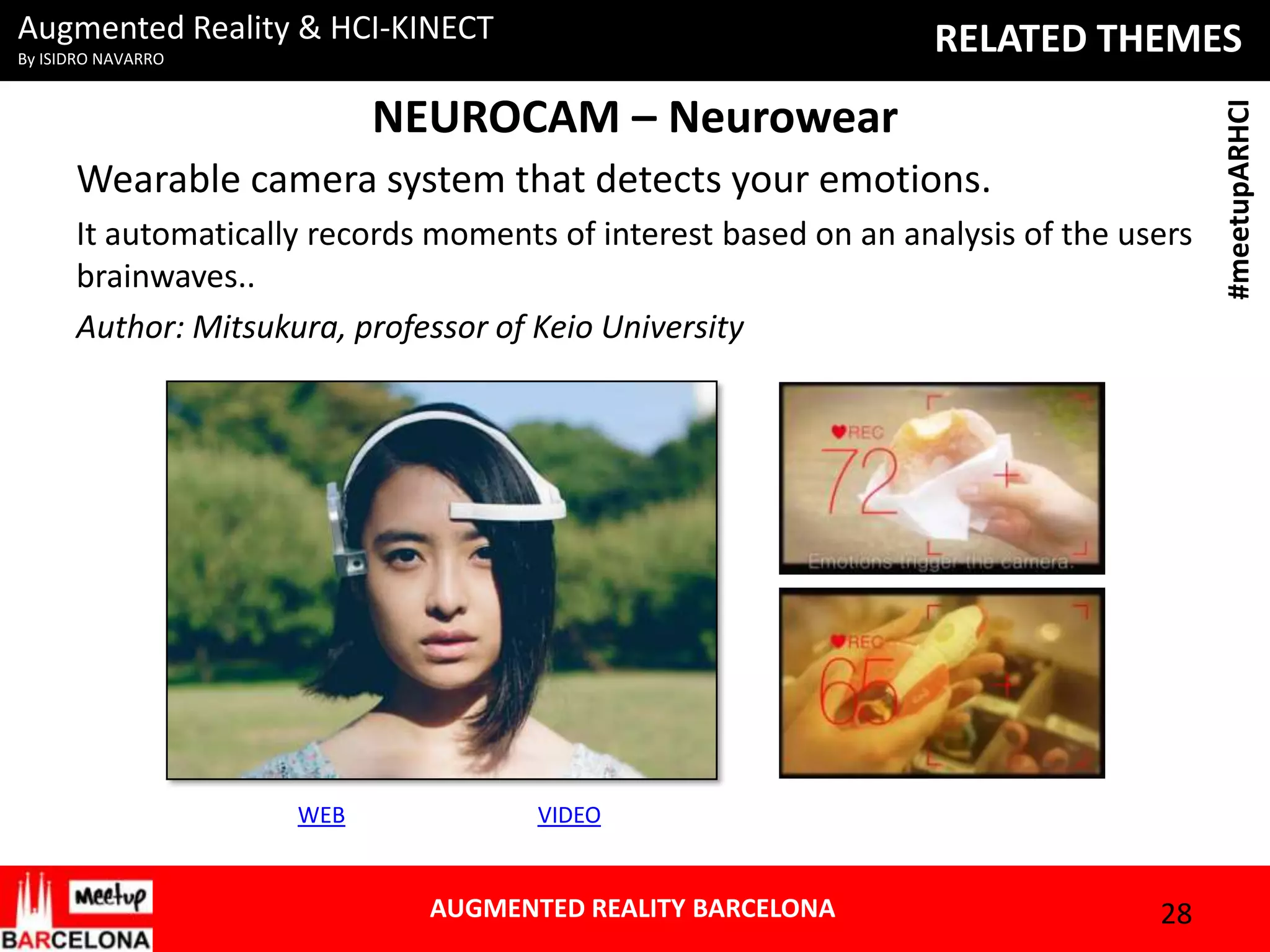 Augmented Reality & HCI-KINECT

NEUROCAM – Neurowear
Wearable camera system that detects your emotions.
It automatically records moments of interest based on an analysis of the users
brainwaves..
Author: Mitsukura, professor of Keio University

WEB

VIDEO

AUGMENTED REALITY BARCELONA

28

#meetupARHCI

RELATED THEMES

By ISIDRO NAVARRO

 