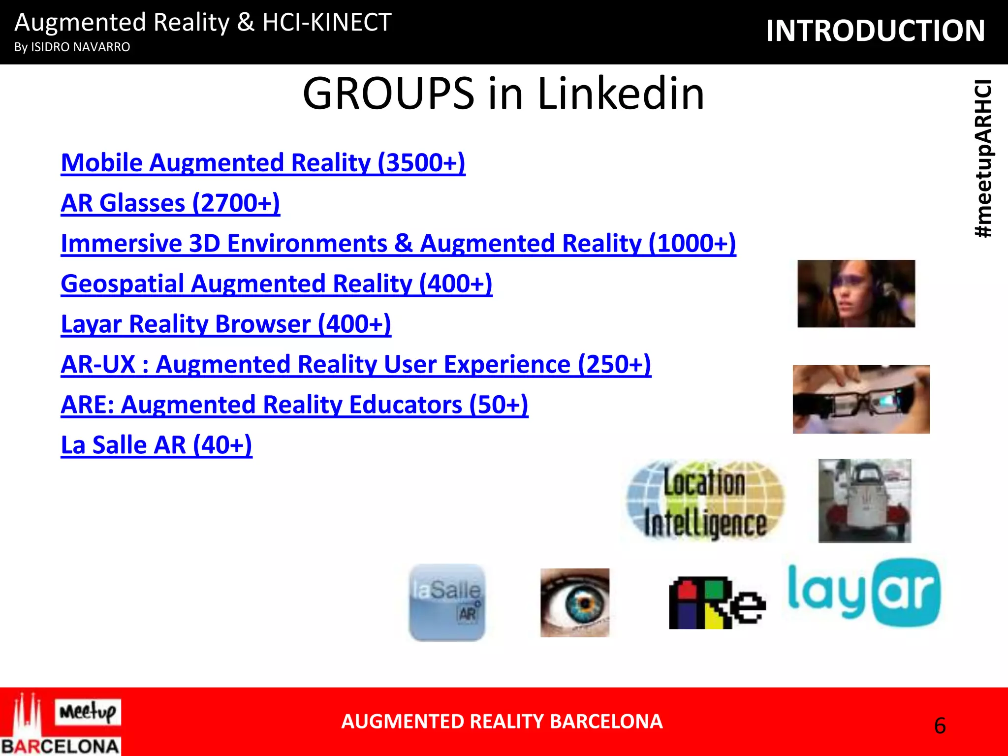 Augmented Reality & HCI-KINECT
By ISIDRO NAVARRO

INTRODUCTION
#meetupARHCI

GROUPS in Linkedin
Mobile Augmented Reality (3500+)
AR Glasses (2700+)
Immersive 3D Environments & Augmented Reality (1000+)
Geospatial Augmented Reality (400+)
Layar Reality Browser (400+)
AR-UX : Augmented Reality User Experience (250+)
ARE: Augmented Reality Educators (50+)
La Salle AR (40+)

AUGMENTED REALITY BARCELONA

6

 