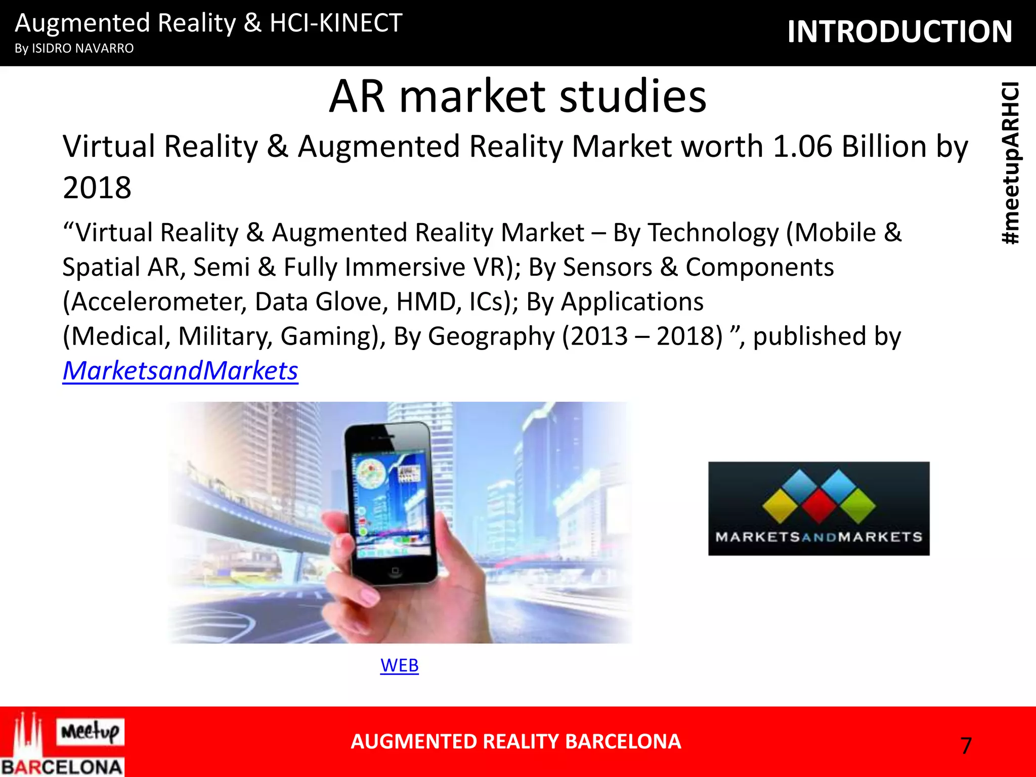 By ISIDRO NAVARRO

INTRODUCTION

AR market studies
Virtual Reality & Augmented Reality Market worth 1.06 Billion by
2018
“Virtual Reality & Augmented Reality Market – By Technology (Mobile &
Spatial AR, Semi & Fully Immersive VR); By Sensors & Components
(Accelerometer, Data Glove, HMD, ICs); By Applications
(Medical, Military, Gaming), By Geography (2013 – 2018) ”, published by
MarketsandMarkets

WEB

AUGMENTED REALITY BARCELONA

7

#meetupARHCI

Augmented Reality & HCI-KINECT

 