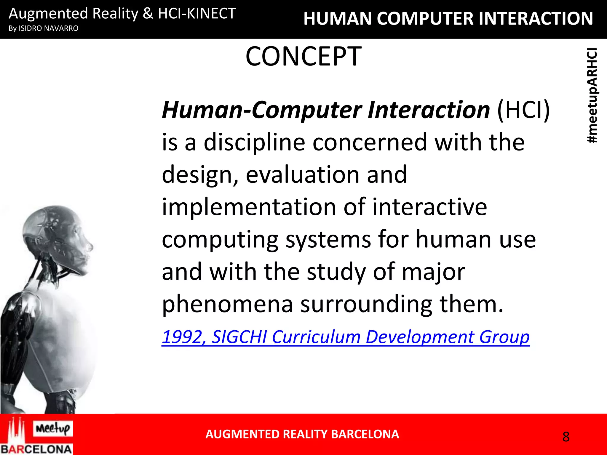 Augmented Reality & HCI-KINECT

HUMAN COMPUTER INTERACTION

CONCEPT

#meetupARHCI

By ISIDRO NAVARRO

Human-Computer Interaction (HCI)
is a discipline concerned with the
design, evaluation and
implementation of interactive
computing systems for human use
and with the study of major
phenomena surrounding them.
1992, SIGCHI Curriculum Development Group

AUGMENTED REALITY BARCELONA

8

 