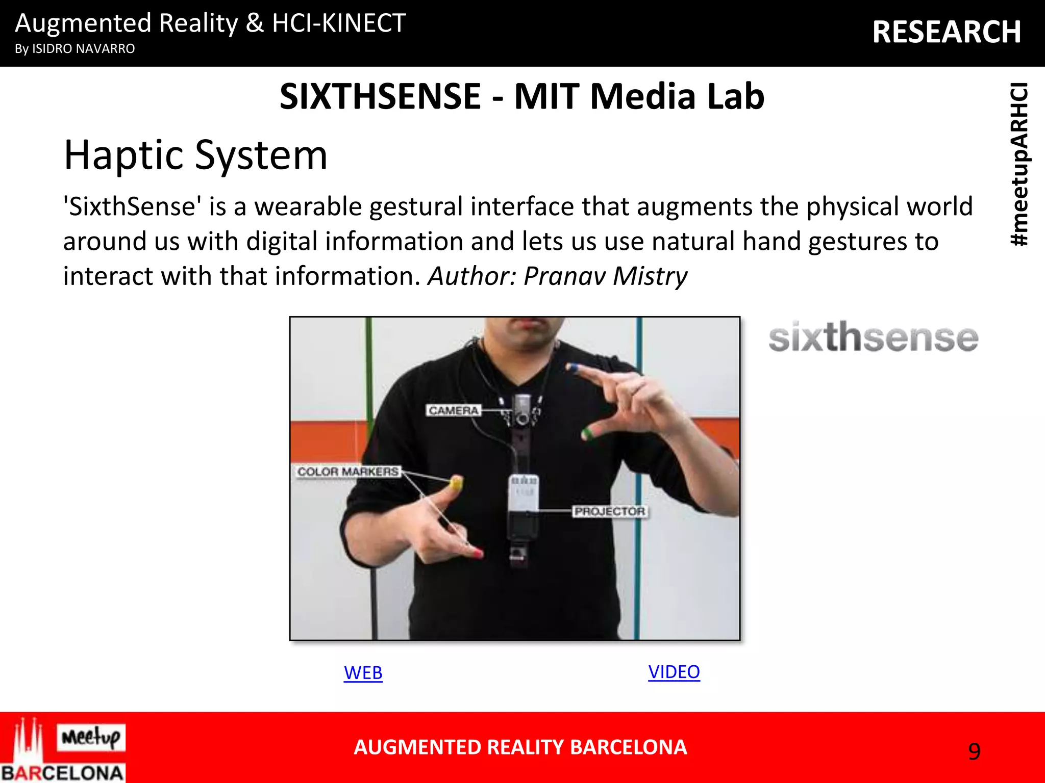 Augmented Reality & HCI-KINECT

SIXTHSENSE - MIT Media Lab

Haptic System
'SixthSense' is a wearable gestural interface that augments the physical world
around us with digital information and lets us use natural hand gestures to
interact with that information. Author: Pranav Mistry

WEB

VIDEO

AUGMENTED REALITY BARCELONA

9

#meetupARHCI

RESEARCH

By ISIDRO NAVARRO

 