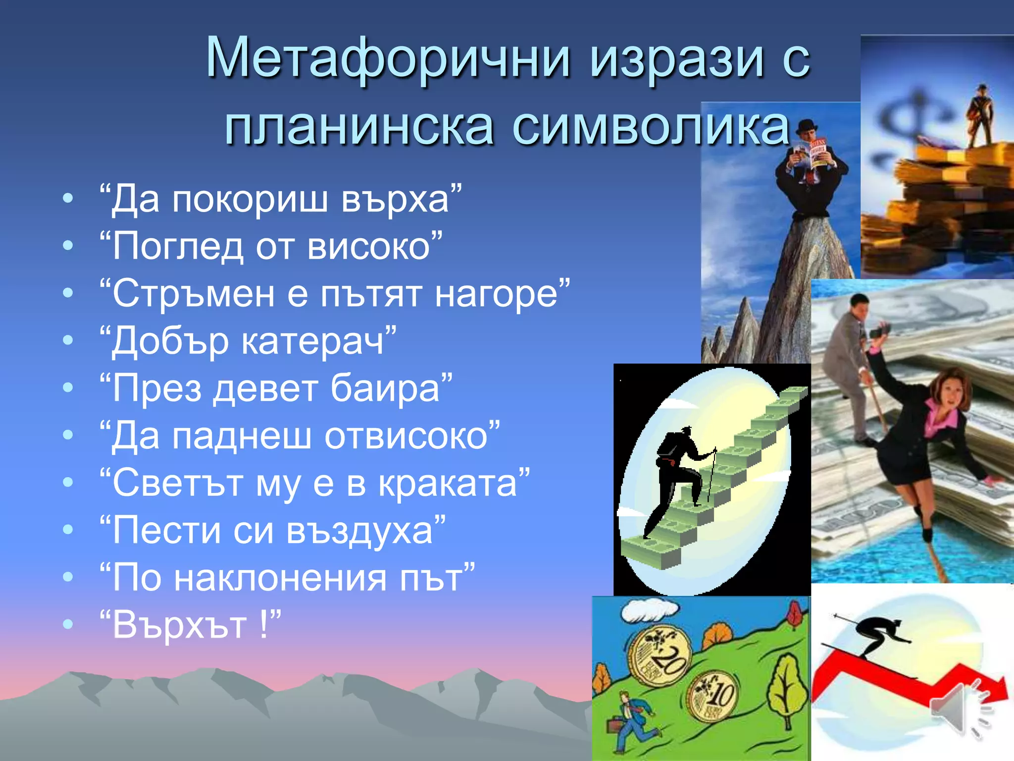 Метафорични изрази с
планинска символика
• “Да покориш върха”
• “Поглед от високо”
• “Стръмен е пътят нагоре”
• “Добър катерач”
• “През девет баира”
• “Да паднеш отвисоко”
• “Светът му е в краката”
• “Пести си въздуха”
• “По наклонения път”
• “Върхът !”
 