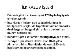 İLK KAZUV İŞLERİ
• Dünyadagi birinçi kazuv işleri 1798-yılı Angliyada
emelge aşırıldı.
• İnsanlardan kolgen eski yadgarliklerde alıb
barılgen kazuv işleride tuprak katlamlarınin farklı
devirlerge ait bolgenligini anlaş u devirnin en
mühim neticesi edi.
• Bunday tuprak katlamları stratigrafiya dep ataldı.
• Türkiye tupraklarıda ilk kazuvlar 1870-yılda
Almanlar , Mısr Piramidalarıda ese 1880-yılda
İngiliz arheologları tarafıdan başlatıldı.
 