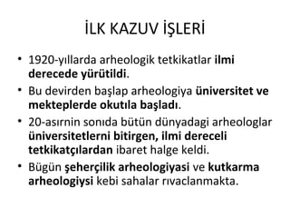 İLK KAZUV İŞLERİ
• 1920-yıllarda arheologik tetkikatlar ilmi
derecede yürütildi.
• Bu devirden başlap arheologiya üniversitet ve
mekteplerde okutıla başladı.
• 20-asırnin sonıda bütün dünyadagi arheologlar
üniversitetlerni bitirgen, ilmi dereceli
tetkikatçılardan ibaret halge keldi.
• Bügün şeherçilik arheologiyasi ve kutkarma
arheologiysi kebi sahalar rıvaclanmakta.
 