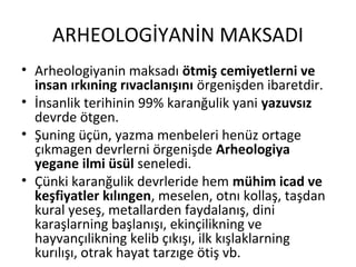 ARHEOLOGİYANİN MAKSADI
• Arheologiyanin maksadı ötmiş cemiyetlerni ve
insan ırkıning rıvaclanışını örgenişden ibaretdir.
• İnsanlik terihinin 99% karanğulik yani yazuvsız
devrde ötgen.
• Şuning üçün, yazma menbeleri henüz ortage
çıkmagen devrlerni örgenişde Arheologiya
yegane ilmi üsül seneledi.
• Çünki karanğulik devrleride hem mühim icad ve
keşfiyatler kılıngen, meselen, otnı kollaş, taşdan
kural yeseş, metallarden faydalanış, dini
karaşlarning başlanışı, ekinçilikning ve
hayvançılikning kelib çıkışı, ilk kışlaklarning
kurılışı, otrak hayat tarzıge ötiş vb.
 