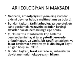 ARHEOLOGİYANİN MAKSADI
• Neticede, arheolgoiyasız yazuvning icadıdan
aldıngi devirler hakıda malümatımız az bolardı.
• Bundan taşkarı, tarihi arheologiya dep etelgen
saha yardamıda yazuvnin icadıdan keyingi
devirler hakıda hem bilimge ege boldik.
• Çünkü yazma menbalarda köp hallerde
cemiyetlernin hayat tarzı yeterli derecede
anlatılmagen, ya yanlış, bir taraflı anlatılgen, ya
fakat baylarnin hayatı ve ya ki dini hayat kayıt
etilgen bolışı mümkün.
• Bundan taşkarı, fakat asilzadeler, ruhaniler ya
devlet memurları okuş-yazışnı bilgen.
 