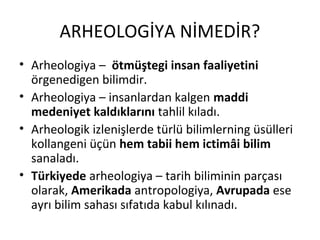 ARHEOLOGİYA NİMEDİR?
• Arheologiya – ötmüştegi insan faaliyetini
örgenedigen bilimdir.
• Arheologiya – insanlardan kalgen maddi
medeniyet kaldıklarını tahlil kıladı.
• Arheologik izlenişlerde türlü bilimlerning üsülleri
kollangeni üçün hem tabii hem ictimâi bilim
sanaladı.
• Türkiyede arheologiya – tarih biliminin parçası
olarak, Amerikada antropologiya, Avrupada ese
ayrı bilim sahası sıfatıda kabul kılınadı.
 