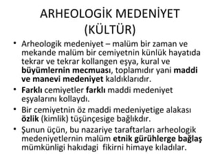 ARHEOLOGİK MEDENİYET
(KÜLTÜR)
• Arheologik medeniyet – malüm bir zaman ve
mekande malüm bir cemiyetnin künlük hayatıda
tekrar ve tekrar kollangen eşya, kural ve
büyümlernin mecmuası, toplamıdır yani maddi
ve manevi medeniyet kaldıklarıdır.
• Farklı cemiyetler farklı maddi medeniyet
eşyalarını kollaydı.
• Bir cemiyetnin öz maddi medeniyetige alakası
özlik (kimlik) tüşünçesige bağlıkdır.
• Şunun üçün, bu nazariye taraftarları arheologik
medeniyetlernin malüm etnik gürühlerge bağlaş
mümkünligi hakıdagi fikirni himaye kıladılar.
 