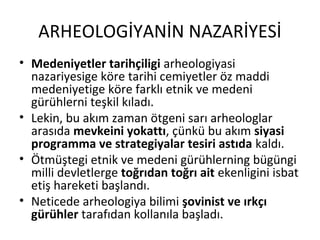 ARHEOLOGİYANİN NAZARİYESİ
• Medeniyetler tarihçiligi arheologiyasi
nazariyesige köre tarihi cemiyetler öz maddi
medeniyetige köre farklı etnik ve medeni
gürühlerni teşkil kıladı.
• Lekin, bu akım zaman ötgeni sarı arheologlar
arasıda mevkeini yokattı, çünkü bu akım siyasi
programma ve strategiyalar tesiri astıda kaldı.
• Ötmüştegi etnik ve medeni gürühlerning bügüngi
milli devletlerge toğrıdan toğrı ait ekenligini isbat
etiş hareketi başlandı.
• Neticede arheologiya bilimi şovinist ve ırkçı
gürühler tarafıdan kollanıla başladı.
 