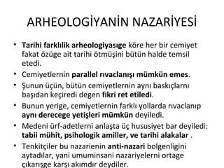 ARHEOLOGİYANİN NAZARİYESİ
• Tarihi farklılik arheologiyasıge köre her bir cemiyet
fakat özüge ait tarihi ötmüşini bütün halde temsil
etedi.
• Cemiyetlernin parallel rıvaclanışı mümkün emes.
• Şunun üçün, bütün cemiyetlernin aynı baskıçlarnı
başıdan keçiredi degen fikri ret etiledi.
• Bunun yerige, cemiyetlernin farklı yollarda rıvaclanıp
aynı derecege yetişleri mümkün deyiledi.
• Medeni ürf-adetlerni anlaşta üç hususiyet bar deyiledi:
tabii mühit, psihologik amiller, ve tarihi alakalar .
• Tenkitçiler bu nazarienin anti-nazari bolgenligini
aytadılar, yani umuminsani nazariyelerni ortage
çıkarışge karşı akımdır deydiler.
 