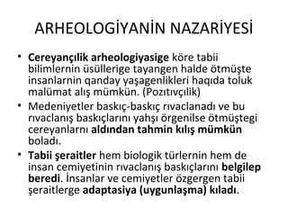 ARHEOLOGİYANİN NAZARİYESİ
• Cereyançılik arheologiyasige köre tabii
bilimlernin üsüllerige tayangen halde ötmüşte
insanlarnin qanday yaşagenlikleri haqıda toluk
malümat alış mümkün. (Pozıtıvçılik)
• Medeniyetler baskıç-baskıç rıvaclanadı ve bu
rıvaclanış baskıçlarını yahşı örgenilse ötmüştegi
cereyanlarnı aldından tahmin kılış mümkün
boladı.
• Tabii şeraitler hem biologik türlernin hem de
insan cemiyetinin rıvaclanış baskıçlarını belgilep
beredi. İnsanlar ve cemiyetler özgergen tabii
şeraitlerge adaptasiya (uygunlaşma) kıladı.
 