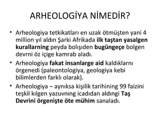 ARHEOLOGİYA NİMEDİR?
• Arheologiya tetkikatları en uzak ötmüşten yani 4
million yıl aldın Şarki Afrikada ilk taştan yasalgen
kurallarning peyda bolışıden bugüngeçe bolgen
devrni öz içige kamrab aladı.
• Arheologiya fakat insanlarge aid kaldıklarnı
örgenedi (paleontologiya, geologiya kebi
bilimlerden farklı olarak).
• Arheologiya – aynıksa kişilik tarihining 99 faizini
teşkil kılgen yazuvnıng icadıdan aldıngi Taş
Devrini örgenişte öte mühim sanaladı.
 