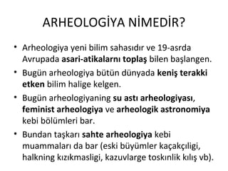 ARHEOLOGİYA NİMEDİR?
• Arheologiya yeni bilim sahasıdır ve 19-asrda
Avrupada asari-atikalarnı toplaş bilen başlangen.
• Bugün arheologiya bütün dünyada keniş terakki
etken bilim halige kelgen.
• Bugün arheologiyaning su astı arheologiyası,
feminist arheologiya ve arheologik astronomiya
kebi bölümleri bar.
• Bundan taşkarı sahte arheologiya kebi
muammaları da bar (eski büyümler kaçakçıligi,
halkning kızıkmasligi, kazuvlarge toskınlik kılış vb).
 