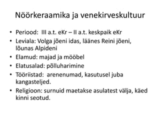 Nöörkeraamika ja venekirveskultuur
• Periood: III a.t. eKr – II a.t. keskpaik eKr
• Leviala: Volga jõeni idas, läänes Reini jõeni,
  lõunas Alpideni
• Elamud: majad ja mööbel
• Elatusalad: põlluharimine
• Tööriistad: arenenumad, kasutusel juba
  kangasteljed.
• Religioon: surnuid maetakse asulatest välja, käed
  kinni seotud.
 