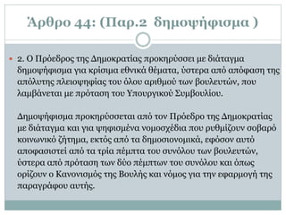 Άρθρο 44: (Παρ.2 δημοψήφισμα )
 2. O Πρόεδρος της Δημοκρατίας προκηρύσσει με διάταγμα
δημοψήφισμα για κρίσιμα εθνικά θέματα, ύστερα από απόφαση της
απόλυτης πλειοψηφίας του όλου αριθμού των βουλευτών, που
λαμβάνεται με πρόταση του Υπουργικού Συμβουλίου.
Δημοψήφισμα προκηρύσσεται από τον Πρόεδρο της Δημοκρατίας
με διάταγμα και για ψηφισμένα νομοσχέδια που ρυθμίζουν σοβαρό
κοινωνικό ζήτημα, εκτός από τα δημοσιονομικά, εφόσον αυτό
αποφασιστεί από τα τρία πέμπτα του συνόλου των βουλευτών,
ύστερα από πρόταση των δύο πέμπτων του συνόλου και όπως
ορίζουν ο Kανονισμός της Bουλής και νόμος για την εφαρμογή της
παραγράφου αυτής.
 