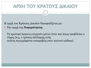 ΑΡΧΗ ΤΟΥ ΚΡΑΤΟΥΣ ΔΙΚΑΙΟΥ
Η αρχή του Κράτους Δικαίου διασφαλίζεται με:
 Την αρχή της Νομιμότητας:
Τα κρατικά όργανα ενεργούν μόνον όταν και όπως προβλέπει ο
νόμος (π.χ. ο τρόπος σύλληψης ενός
πολίτη περιγράφεται επακριβώς στον ποινικό κώδικα)
 