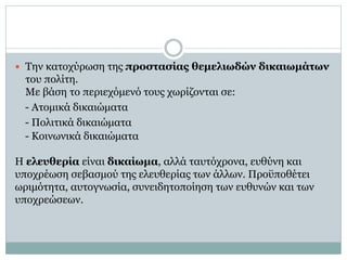  Την κατοχύρωση της προστασίας θεμελιωδών δικαιωμάτων
του πολίτη.
Με βάση το περιεχόμενό τους χωρίζονται σε:
- Ατομικά δικαιώματα
- Πολιτικά δικαιώματα
- Κοινωνικά δικαιώματα
Η ελευθερία είναι δικαίωμα, αλλά ταυτόχρονα, ευθύνη και
υποχρέωση σεβασμού της ελευθερίας των άλλων. Προϋποθέτει
ωριμότητα, αυτογνωσία, συνειδητοποίηση των ευθυνών και των
υποχρεώσεων.
 