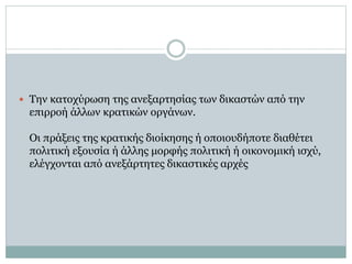  Την κατοχύρωση της ανεξαρτησίας των δικαστών από την
επιρροή άλλων κρατικών οργάνων.
Οι πράξεις της κρατικής διοίκησης ή οποιουδήποτε διαθέτει
πολιτική εξουσία ή άλλης μορφής πολιτική ή οικονομική ισχύ,
ελέγχονται από ανεξάρτητες δικαστικές αρχές
 