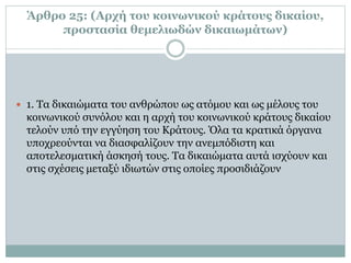 Άρθρο 25: (Αρχή του κοινωνικού κράτους δικαίου,
προστασία θεμελιωδών δικαιωμάτων)
 1. Τα δικαιώματα του ανθρώπου ως ατόμου και ως μέλους του
κοινωνικού συνόλου και η αρχή του κοινωνικού κράτους δικαίου
τελούν υπό την εγγύηση του Κράτους. Όλα τα κρατικά όργανα
υποχρεούνται να διασφαλίζουν την ανεμπόδιστη και
αποτελεσματική άσκησή τους. Τα δικαιώματα αυτά ισχύουν και
στις σχέσεις μεταξύ ιδιωτών στις οποίες προσιδιάζουν
 