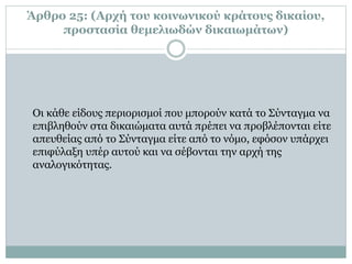 Άρθρο 25: (Αρχή του κοινωνικού κράτους δικαίου,
προστασία θεμελιωδών δικαιωμάτων)
Oι κάθε είδους περιορισμοί που μπορούν κατά το Σύνταγμα να
επιβληθούν στα δικαιώματα αυτά πρέπει να προβλέπονται είτε
απευθείας από το Σύνταγμα είτε από το νόμο, εφόσον υπάρχει
επιφύλαξη υπέρ αυτού και να σέβονται την αρχή της
αναλογικότητας.
 
