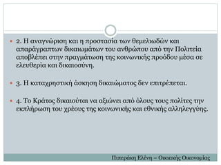  2. H αναγνώριση και η προστασία των θεμελιωδών και
απαράγραπτων δικαιωμάτων του ανθρώπου από την Πολιτεία
αποβλέπει στην πραγμάτωση της κοινωνικής προόδου μέσα σε
ελευθερία και δικαιοσύνη.
 3. H καταχρηστική άσκηση δικαιώματος δεν επιτρέπεται.
 4. Το Κράτος δικαιούται να αξιώνει από όλους τους πολίτες την
εκπλήρωση του χρέους της κοινωνικής και εθνικής αλληλεγγύης.
Πιπεράκη Ελένη – Οικιακής Οικονομίας
 