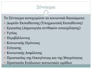 Σύνταγμα
Το Σύνταγμα κατοχυρώνει τα κοινωνικά δικαιώματα:
 Δωρεάν Εκπαίδευσης (Υποχρεωτική Εκπαίδευση)
 Εργασίας (Δημιουργία συνθηκών απασχόλησης)
 Υγείας
 Περιβάλλοντος
 Κοινωνικής Πρόνοιας
 Στέγασης
 Κοινωνικής Ασφάλισης
 Προστασίας της Οικογένειας και της Μητρότητας
 Προστασία Ευάλωτων κοινωνικών ομάδων
 