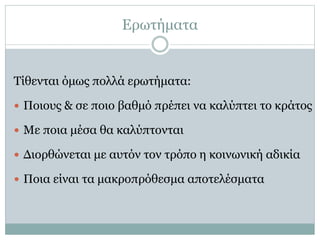 Ερωτήματα
Τίθενται όμως πολλά ερωτήματα:
 Ποιους & σε ποιο βαθμό πρέπει να καλύπτει το κράτος
 Με ποια μέσα θα καλύπτονται
 Διορθώνεται με αυτόν τον τρόπο η κοινωνική αδικία
 Ποια είναι τα μακροπρόθεσμα αποτελέσματα
 