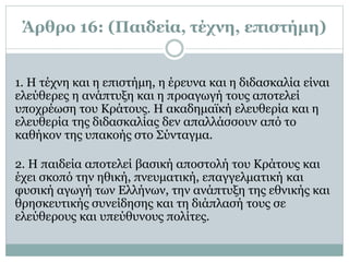 Άρθρο 16: (Παιδεία, τέχνη, επιστήμη)
1. H τέχνη και η επιστήμη, η έρευνα και η διδασκαλία είναι
ελεύθερες η ανάπτυξη και η προαγωγή τους αποτελεί
υποχρέωση του Kράτους. H ακαδημαϊκή ελευθερία και η
ελευθερία της διδασκαλίας δεν απαλλάσσουν από το
καθήκον της υπακοής στο Σύνταγμα.
2. H παιδεία αποτελεί βασική αποστολή του Kράτους και
έχει σκοπό την ηθική, πνευματική, επαγγελματική και
φυσική αγωγή των Eλλήνων, την ανάπτυξη της εθνικής και
θρησκευτικής συνείδησης και τη διάπλασή τους σε
ελεύθερους και υπεύθυνους πολίτες.
 
