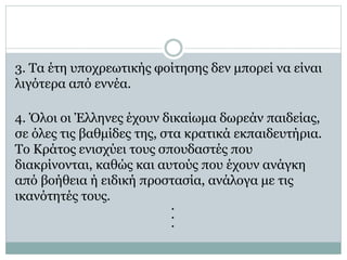 3. Tα έτη υποχρεωτικής φοίτησης δεν μπορεί να είναι
λιγότερα από εννέα.
4. Όλοι οι Έλληνες έχουν δικαίωμα δωρεάν παιδείας,
σε όλες τις βαθμίδες της, στα κρατικά εκπαιδευτήρια.
Tο Kράτος ενισχύει τους σπουδαστές που
διακρίνονται, καθώς και αυτούς που έχουν ανάγκη
από βοήθεια ή ειδική προστασία, ανάλογα με τις
ικανότητές τους.
.
.
.
 