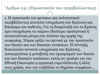 'Αρθρο 24: (Προστασία του περιβάλλοντος)
1. Η προστασία του φυσικού και πολιτιστικού
περιβάλλοντος αποτελεί υποχρέωση του Κράτους και
δικαίωμα του καθενός. Για τη διαφύλαξή του το Κράτος
έχει υποχρέωση να παίρνει ιδιαίτερα προληπτικά ή
κατασταλτικά μέτρα στο πλαίσιο της αρχής της
αειφορίας. Νόμος ορίζει τα σχετικά με την προστασία
των δασών και των δασικών εκτάσεων. Η σύνταξη
δασολογίου συνιστά υποχρέωση του Κράτους.
Απαγορεύεται η μεταβολή του προορισμού των δασών
και των δασικών εκτάσεων, εκτός αν προέχει για την
Εθνική Oικονομία η αγροτική εκμετάλλευση ή άλλη
τους χρήση, που την επιβάλλει το δημόσιο συμφέρον…
 