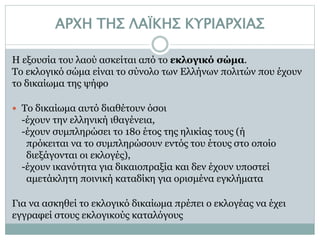 ΑΡΧΗ ΤΗΣ ΛΑΪΚΗΣ ΚΥΡΙΑΡΧΙΑΣ
Η εξουσία του λαού ασκείται από το εκλογικό σώμα.
Το εκλογικό σώμα είναι το σύνολο των Ελλήνων πολιτών που έχουν
το δικαίωμα της ψήφο
 Το δικαίωμα αυτό διαθέτουν όσοι
-έχουν την ελληνική ιθαγένεια,
-έχουν συμπληρώσει το 18ο έτος της ηλικίας τους (ή
πρόκειται να το συμπληρώσουν εντός του έτους στο οποίο
διεξάγονται οι εκλογές),
-έχουν ικανότητα για δικαιοπραξία και δεν έχουν υποστεί
αμετάκλητη ποινική καταδίκη για ορισμένα εγκλήματα
Για να ασκηθεί το εκλογικό δικαίωμα πρέπει ο εκλογέας να έχει
εγγραφεί στους εκλογικούς καταλόγους
 