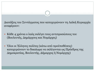 Διατάξεις του Συντάγματος που κατοχυρώνουν τη Λαϊκή Κυριαρχία
αναφέρουν:
 Κάθε 4 χρόνια ο λαός εκλέγει τους αντιπροσώπους του
(Βουλευτές, Δημάρχους και Νομάρχες)
 Όλοι οι Έλληνες πολίτες (κάτω από προϋποθέσεις)
κατοχυρώνουν το δικαίωμα να εκλέγονται ως Πρόεδρος της
Δημοκρατίας, Βουλευτής, Δήμαρχος ή Νομάρχης)
 