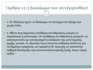 'Αρθρο 11: (Δικαίωμα του συνέρχεσθαι)
 1. Oι Έλληνες έχουν το δικαίωμα να συνέρχονται ήσυχα και
χωρίς όπλα.
 2. Mόνο στις δημόσιες υπαίθριες συναθροίσεις μπορεί να
παρίσταται η αστυνομία. Oι υπαίθριες συναθροίσεις μπορούν να
απαγορευτούν με αιτιολογημένη απόφαση της αστυνομικής
αρχής, γενικά, αν εξαιτίας τους επίκειται σοβαρός κίνδυνος για
τη δημόσια ασφάλεια, σε ορισμένη δε περιοχή, αν απειλείται
σοβαρή διατάραξη της κοινωνικοοικονομικής ζωής, όπως νόμος
ορίζει.
 