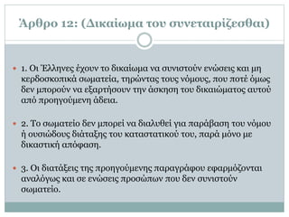 Άρθρο 12: (Δικαίωμα του συνεταιρίζεσθαι)
 1. Oι Έλληνες έχουν το δικαίωμα να συνιστούν ενώσεις και μη
κερδοσκοπικά σωματεία, τηρώντας τους νόμους, που ποτέ όμως
δεν μπορούν να εξαρτήσουν την άσκηση του δικαιώματος αυτού
από προηγούμενη άδεια.
 2. Tο σωματείο δεν μπορεί να διαλυθεί για παράβαση του νόμου
ή ουσιώδους διάταξης του καταστατικού του, παρά μόνο με
δικαστική απόφαση.
 3. Oι διατάξεις της προηγούμενης παραγράφου εφαρμόζονται
αναλόγως και σε ενώσεις προσώπων που δεν συνιστούν
σωματείο.
 