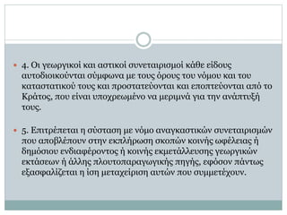  4. Oι γεωργικοί και αστικοί συνεταιρισμοί κάθε είδους
αυτοδιοικούνται σύμφωνα με τους όρους του νόμου και του
καταστατικού τους και προστατεύονται και εποπτεύονται από το
Kράτος, που είναι υποχρεωμένο να μεριμνά για την ανάπτυξή
τους.
 5. Eπιτρέπεται η σύσταση με νόμο αναγκαστικών συνεταιρισμών
που αποβλέπουν στην εκπλήρωση σκοπών κοινής ωφέλειας ή
δημόσιου ενδιαφέροντος ή κοινής εκμετάλλευσης γεωργικών
εκτάσεων ή άλλης πλουτοπαραγωγικής πηγής, εφόσον πάντως
εξασφαλίζεται η ίση μεταχείριση αυτών που συμμετέχουν.
 