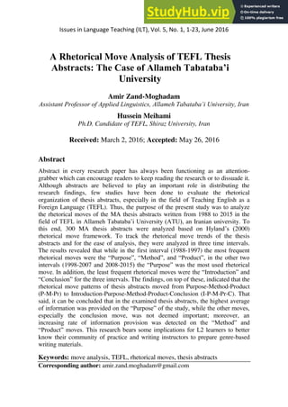Issues in Language Teaching (ILT), Vol. 5, No. 1, 1-23, June 2016
A Rhetorical Move Analysis of TEFL Thesis
Abstracts: The Case of Allameh Tabataba’i
University
Amir Zand-Moghadam
Assistant Professor of Applied Linguistics, Allameh Tabataba’i University, Iran
Hussein Meihami
Ph.D. Candidate of TEFL, Shiraz University, Iran
Received: March 2, 2016; Accepted: May 26, 2016
Abstract
Abstract in every research paper has always been functioning as an attention-
grabber which can encourage readers to keep reading the research or to dissuade it.
Although abstracts are believed to play an important role in distributing the
research findings, few studies have been done to evaluate the rhetorical
organization of thesis abstracts, especially in the field of Teaching English as a
Foreign Language (TEFL). Thus, the purpose of the present study was to analyze
the rhetorical moves of the MA thesis abstracts written from 1988 to 2015 in the
field of TEFL in Allameh Tabataba’i University (ATU), an Iranian university. To
this end, 300 MA thesis abstracts were analyzed based on Hyland’s (2000)
rhetorical move framework. To track the rhetorical move trends of the thesis
abstracts and for the ease of analysis, they were analyzed in three time intervals.
The results revealed that while in the first interval (1988-1997) the most frequent
rhetorical moves were the “Purpose”, “Method”, and “Product”, in the other two
intervals (1998-2007 and 2008-2015) the “Purpose” was the most used rhetorical
move. In addition, the least frequent rhetorical moves were the “Introduction” and
“Conclusion” for the three intervals. The findings, on top of these, indicated that the
rhetorical move patterns of thesis abstracts moved from Purpose-Method-Product
(P-M-Pr) to Introduction-Purpose-Method-Product-Conclusion (I-P-M-Pr-C). That
said, it can be concluded that in the examined thesis abstracts, the highest average
of information was provided on the “Purpose” of the study, while the other moves,
especially the conclusion move, was not deemed important; moreover, an
increasing rate of information provision was detected on the “Method” and
“Product” moves. This research bears some implications for L2 learners to better
know their community of practice and writing instructors to prepare genre-based
writing materials.
Keywords: move analysis, TEFL, rhetorical moves, thesis abstracts
Corresponding author: amir.zand.moghadam@gmail.com
 