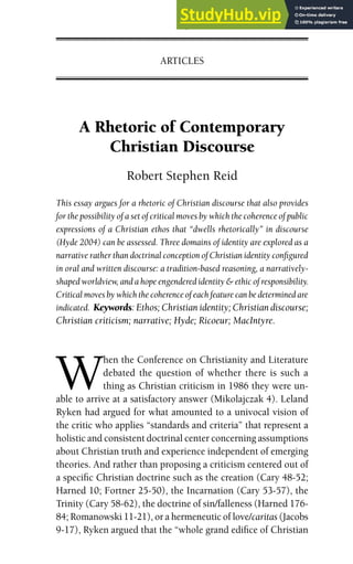 A Rhetoric of Contemporary
Christian Discourse
Robert Stephen Reid
This essay argues for a rhetoric of Christian discourse that also provides
for the possibility of a set of critical moves by which the coherence of public
expressions of a Christian ethos that “dwells rhetorically” in discourse
(Hyde 2004) can be assessed. Three domains of identity are explored as a
narrative rather than doctrinal conception of Christian identity configured
in oral and written discourse: a tradition-based reasoning, a narratively-
shaped worldview, and a hope engendered identity & ethic of responsibility.
Critical moves by which the coherence of each feature can be determined are
indicated. Keywords: Ethos; Christian identity; Christian discourse;
Christian criticism; narrative; Hyde; Ricoeur; MacIntyre.
W
hen the Conference on Christianity and Literature
debated the question of whether there is such a
thing as Christian criticism in 1986 they were un-
able to arrive at a satisfactory answer (Mikolajczak 4). Leland
Ryken had argued for what amounted to a univocal vision of
the critic who applies “standards and criteria” that represent a
holistic and consistent doctrinal center concerning assumptions
about Christian truth and experience independent of emerging
theories. And rather than proposing a criticism centered out of
a specific Christian doctrine such as the creation (Cary 48-52;
Harned 10; Fortner 25-50), the Incarnation (Cary 53-57), the
Trinity (Cary 58-62), the doctrine of sin/falleness (Harned 176-
84; Romanowski 11-21), or a hermeneutic of love/caritas (Jacobs
9-17), Ryken argued that the “whole grand edifice of Christian
JCR 31 (November 2008) 109–142
ARTICLES
 