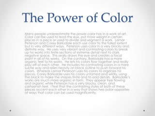 The Power of Color
Many people underestimate the power color has in a work of art.
Color can be used to lead the eye, put more weight in certain
places in a piece or used to divide and segment a work. Lamar
Peterson and Corey Barksdale each use color to the fullest extent
but in very different ways. Peterson uses color in a very blocky and
definite way. He uses very vibrant and contrasting colors to break
up his works into finite sections of extreme detail next to stark
negative space. This really draws the eye and creates a focal
point in all of his works. On the contrary, Barksdale has a more
organic feel to his works. He lets his colors flow together and really
play off of each other. He includes his contrasting colors in a more
subtle way and relies heavily on black outline to push forward his
colors. Whereas Lamar Peterson uses his colors to organize his
pieces, Corey Barksdale uses his colors untamed and wildly, using
the black to make the shapes finite and to add details. Barksdale’s
works are much more organic in form. They appear free flowing
and organic while Peterson has a very blocky, clean, and
cartoonish feel. I feel that the contrasting styles of both of these
pieces accent each other in a way that shows two polar opposites
of ways that color can be used magnificently.
 